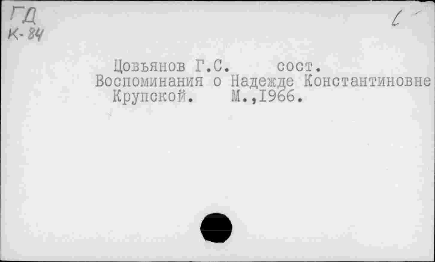 ﻿ГД К- ЗУ
Цовьянов Г.С. сост.
Воспоминания о Надежде Константиновне
Крупской. М.,1966.